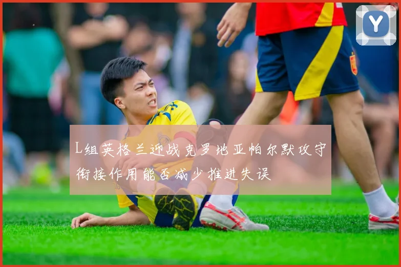 L组英格兰迎战克罗地亚帕尔默攻守衔接作用能否减少推进失误