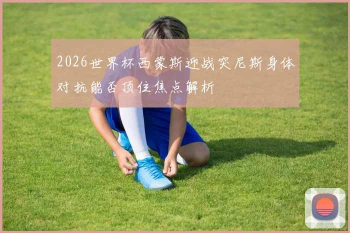 2026世界杯西蒙斯迎战突尼斯身体对抗能否顶住焦点解析