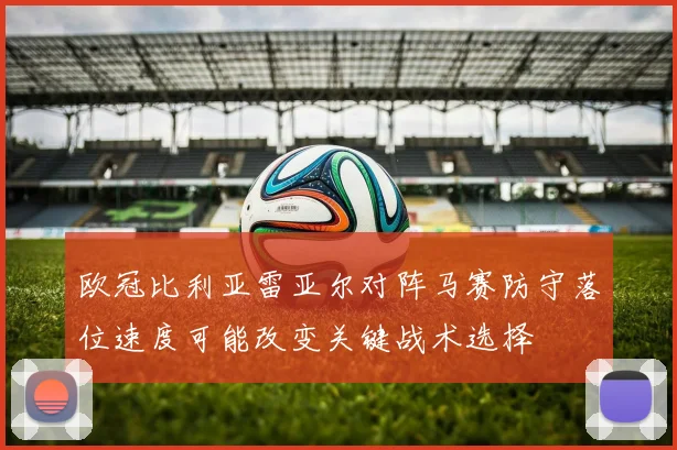 欧冠比利亚雷亚尔对阵马赛防守落位速度可能改变关键战术选择