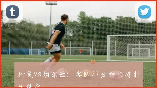 科莫vs切尔西：客队27分钟门将扑出绝杀
