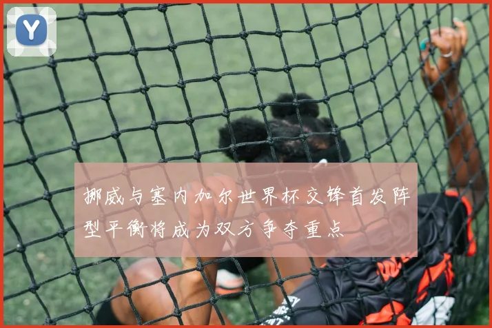 挪威与塞内加尔世界杯交锋首发阵型平衡将成为双方争夺重点