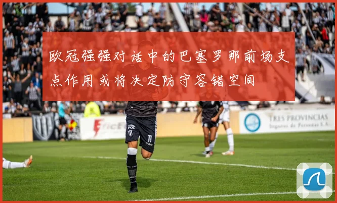 欧冠强强对话中的巴塞罗那前场支点作用或将决定防守容错空间