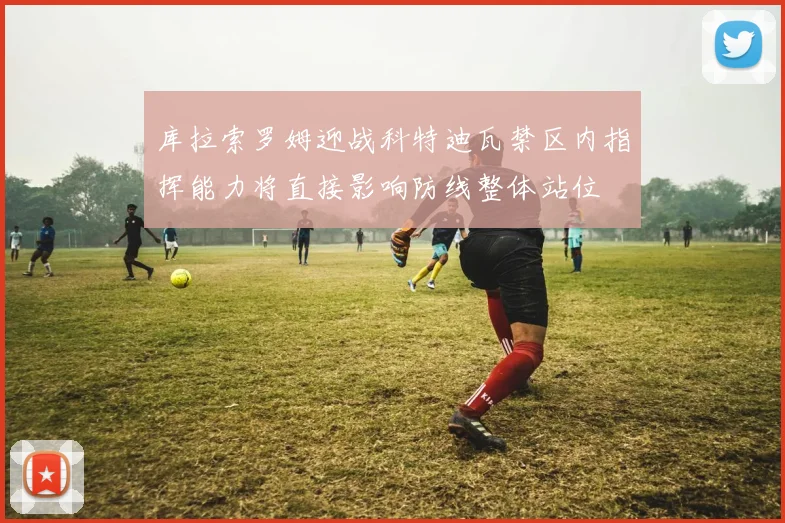 库拉索罗姆迎战科特迪瓦禁区内指挥能力将直接影响防线整体站位
