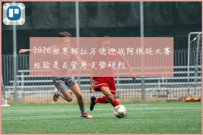 2026世界杯拉万德迎战阿根廷大赛经验是否管用走势研判