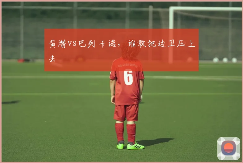 黄潜vs巴列卡诺，谁敢把边卫压上去