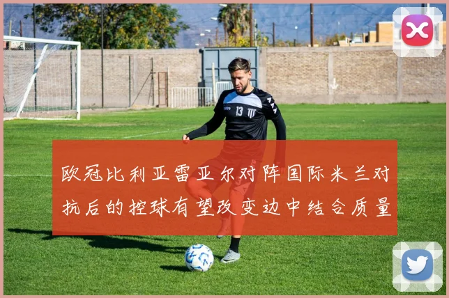 欧冠比利亚雷亚尔对阵国际米兰对抗后的控球有望改变边中结合质量