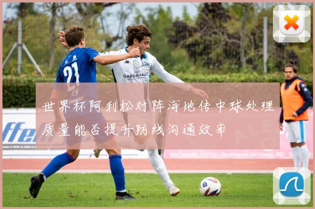 世界杯阿利松对阵海地传中球处理质量能否提升防线沟通效率
