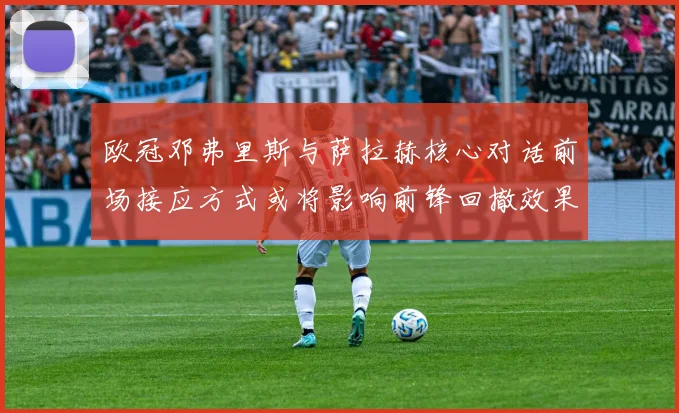 欧冠邓弗里斯与萨拉赫核心对话前场接应方式或将影响前锋回撤效果